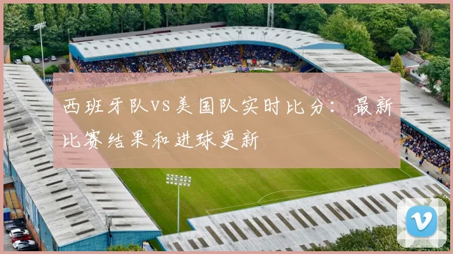 西班牙队vs美国队实时比分:最新比赛结果和进球更新