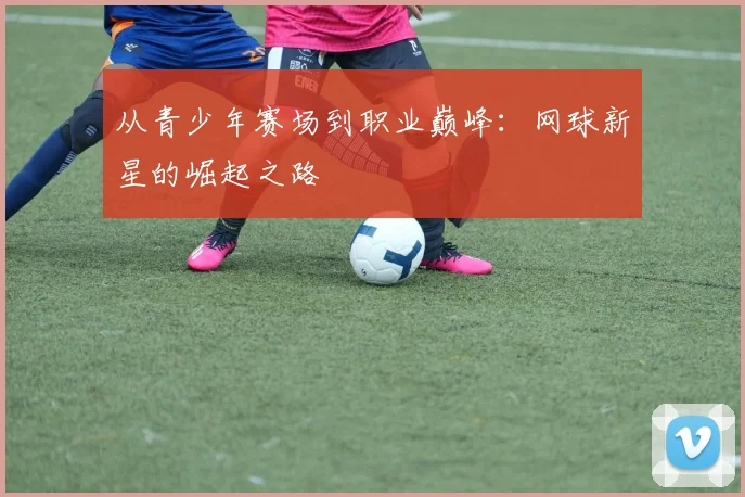 从青少年赛场到职业巅峰：网球新星的崛起之路