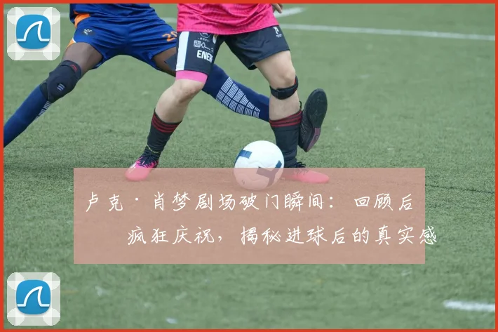卢克·肖梦剧场破门瞬间:回顾后卫疯狂庆祝,揭秘进球后的真实感受