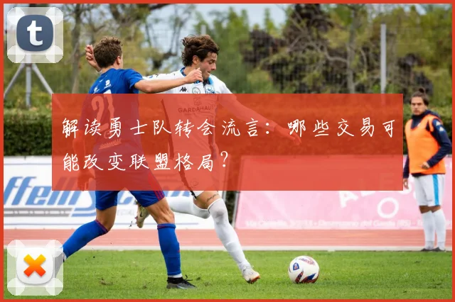 解读勇士队转会流言:哪些交易可能改变联盟格局?