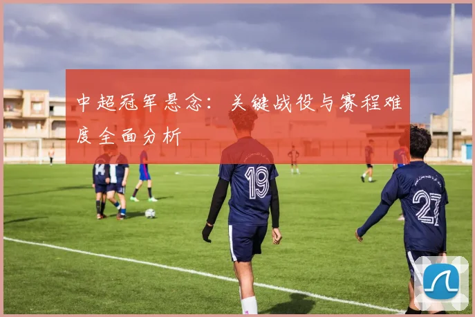 中超冠军悬念：关键战役与赛程难度全面分析