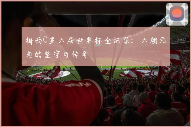 梅西C罗六届世界杯全记录:六朝元老的坚守与传奇