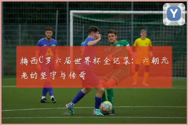 梅西C罗六届世界杯全记录：六朝元老的坚守与传奇