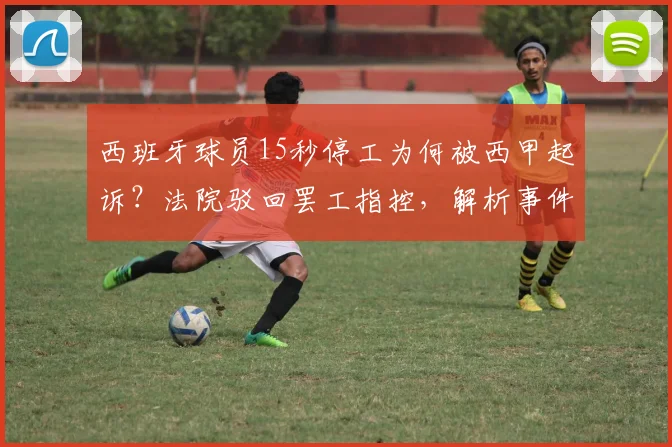 西班牙球员15秒停工为何被西甲起诉?法院驳回罢工指控,解析事件背后职业运动员的劳资博弈