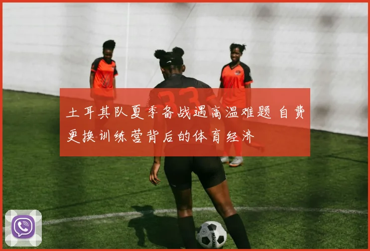 土耳其队夏季备战遇高温难题 自费更换训练营背后的体育经济
